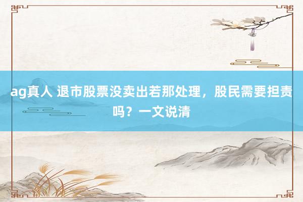 ag真人 退市股票没卖出若那处理，股民需要担责吗？一文说清