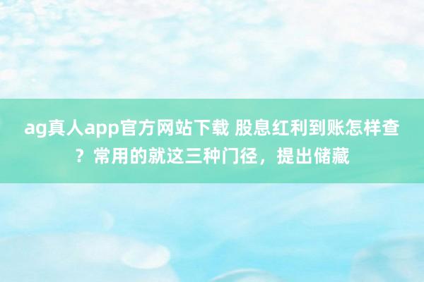 ag真人app官方网站下载 股息红利到账怎样查？常用的就这三种门径，提出储藏