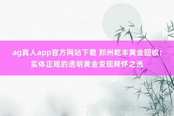ag真人app官方网站下载 郑州乾丰黄金回收：实体正规的透明黄金变现释怀之选