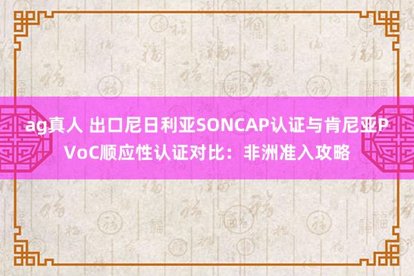 ag真人 出口尼日利亚SONCAP认证与肯尼亚PVoC顺应性认证对比：非洲准入攻略