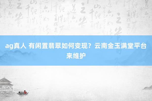 ag真人 有闲置翡翠如何变现？云南金玉满堂平台来维护
