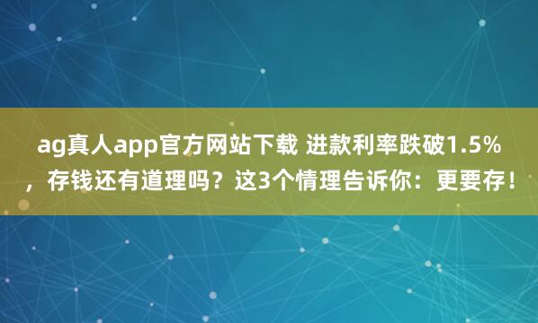 ag真人app官方网站下载 进款利率跌破1.5%，存钱还有道理吗？这3个情理告诉你：更要存！