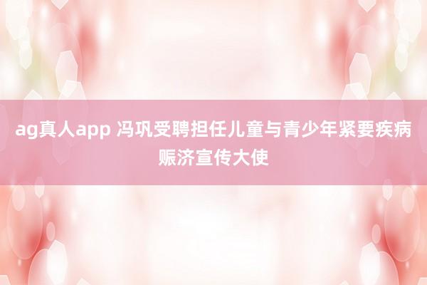 ag真人app 冯巩受聘担任儿童与青少年紧要疾病赈济宣传大使