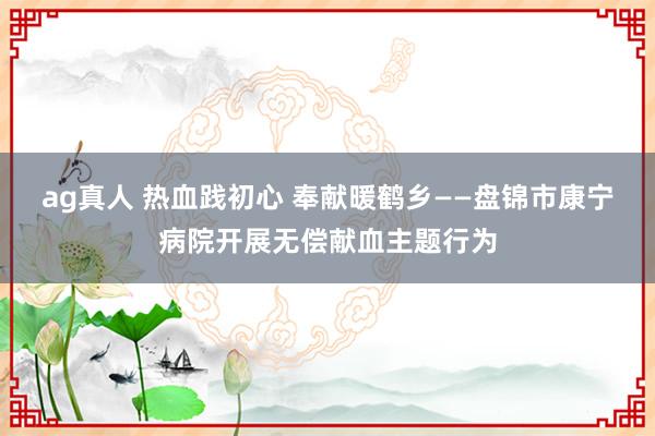 ag真人 热血践初心 奉献暖鹤乡——盘锦市康宁病院开展无偿献血主题行为