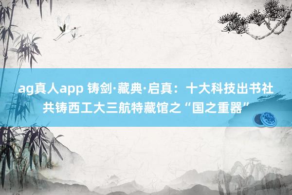 ag真人app 铸剑·藏典·启真：十大科技出书社共铸西工大三航特藏馆之“国之重器”