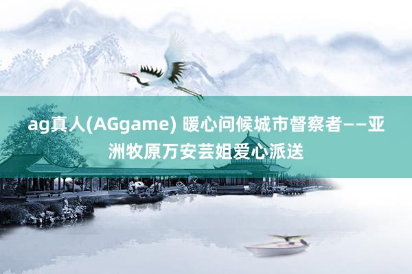 ag真人(AGgame) 暖心问候城市督察者——亚洲牧原万安芸姐爱心派送