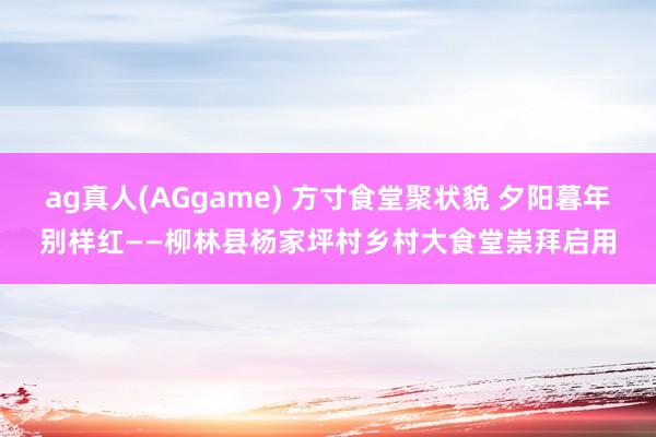 ag真人(AGgame) 方寸食堂聚状貌 夕阳暮年别样红——柳林县杨家坪村乡村大食堂崇拜启用