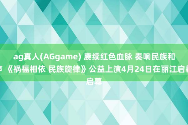ag真人(AGgame) 赓续红色血脉 奏响民族和声 《祸福相依 民族旋律》公益上演4月24日在丽江启幕