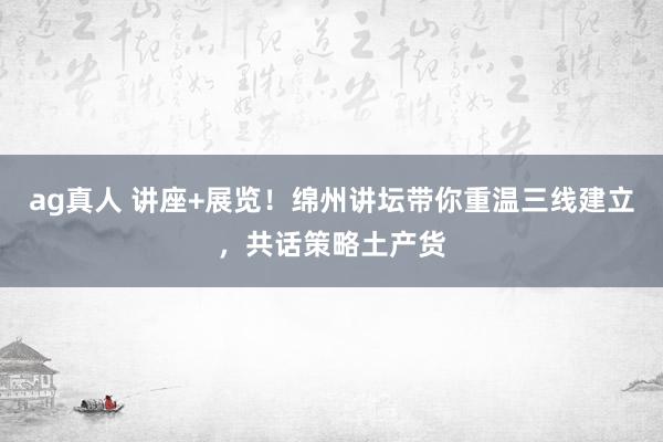 ag真人 讲座+展览！绵州讲坛带你重温三线建立，共话策略土产货