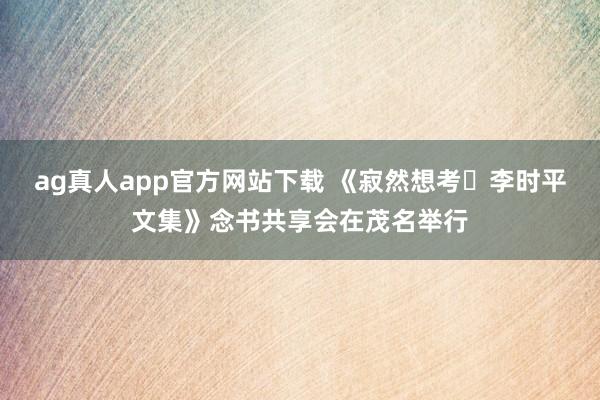 ag真人app官方网站下载 《寂然想考・李时平文集》念书共享会在茂名举行