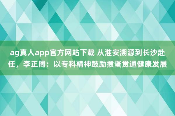 ag真人app官方网站下载 从淮安溯源到长沙赴任，李正周：以专科精神鼓励掼蛋贯通健康发展