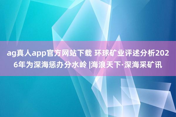 ag真人app官方网站下载 环球矿业评述分析2026年为深海惩办分水岭 |海浪天下·深海采矿讯