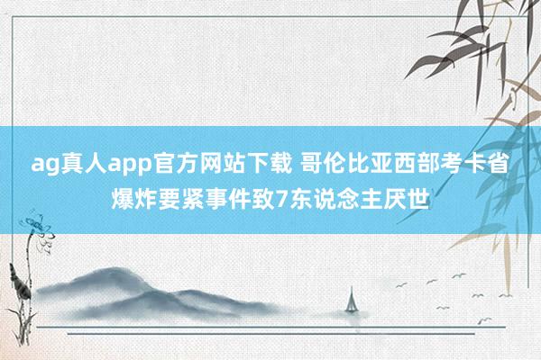 ag真人app官方网站下载 哥伦比亚西部考卡省爆炸要紧事件致7东说念主厌世