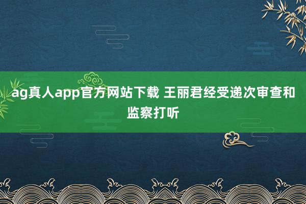 ag真人app官方网站下载 王丽君经受递次审查和监察打听