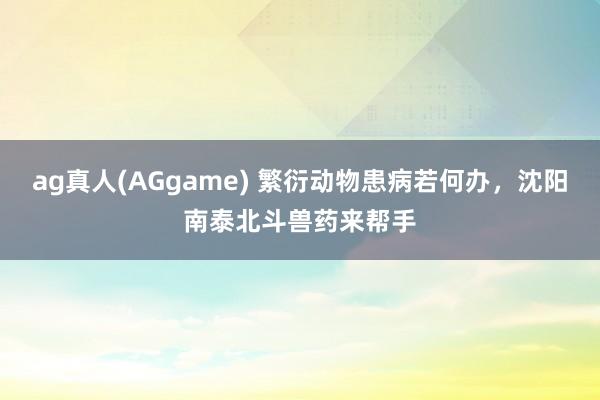 ag真人(AGgame) 繁衍动物患病若何办，沈阳南泰北斗兽药来帮手