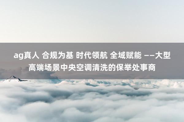 ag真人 合规为基 时代领航 全域赋能 ——大型高端场景中央空调清洗的保举处事商