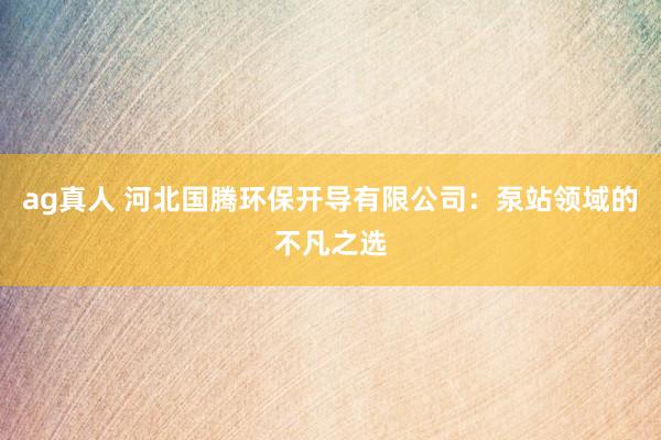 ag真人 河北国腾环保开导有限公司：泵站领域的不凡之选