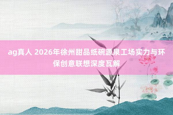 ag真人 2026年徐州甜品纸碗源泉工场实力与环保创意联想深度瓦解