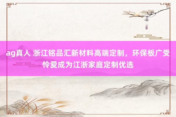 ag真人 浙江铭品汇新材料高端定制，环保板广受怜爱成为江浙家庭定制优选