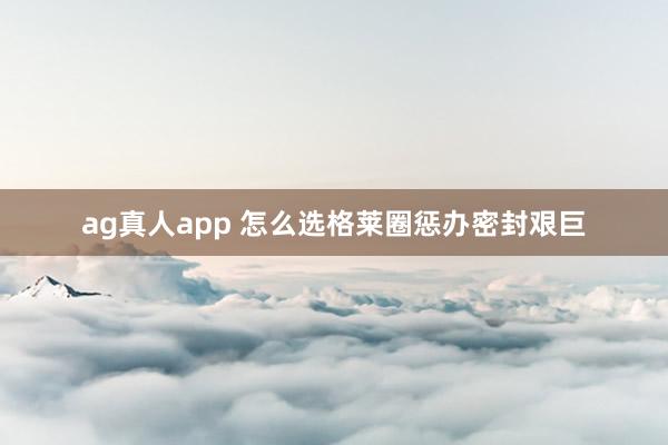 ag真人app 怎么选格莱圈惩办密封艰巨