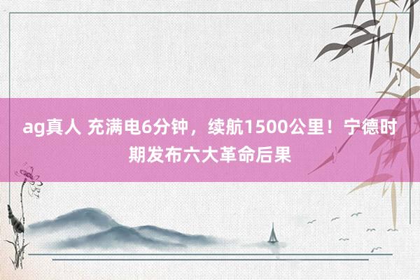 ag真人 充满电6分钟，续航1500公里！宁德时期发布六大革命后果