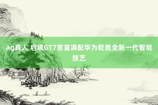 ag真人 启境GT7官宣满配华为乾崑全新一代智能技艺