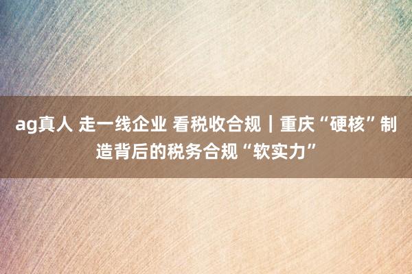 ag真人 走一线企业 看税收合规｜重庆“硬核”制造背后的税务合规“软实力”