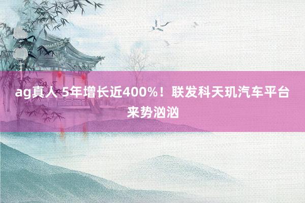 ag真人 5年增长近400%！联发科天玑汽车平台来势汹汹