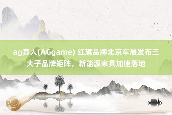 ag真人(AGgame) 红旗品牌北京车展发布三大子品牌矩阵，新能源家具加速落地