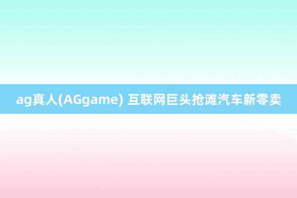 ag真人(AGgame) 互联网巨头抢滩汽车新零卖