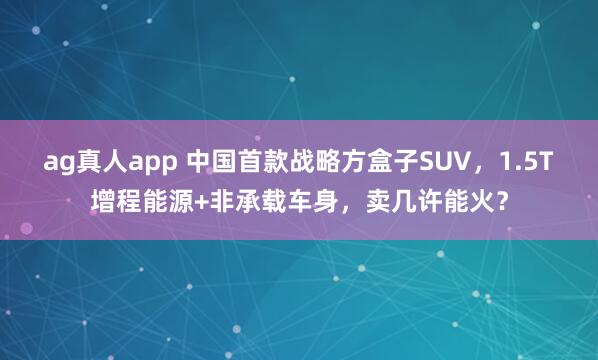 ag真人app 中国首款战略方盒子SUV，1.5T增程能源+非承载车身，卖几许能火？