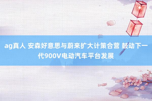ag真人 安森好意思与蔚来扩大计策合营 鼓动下一代900V电动汽车平台发展