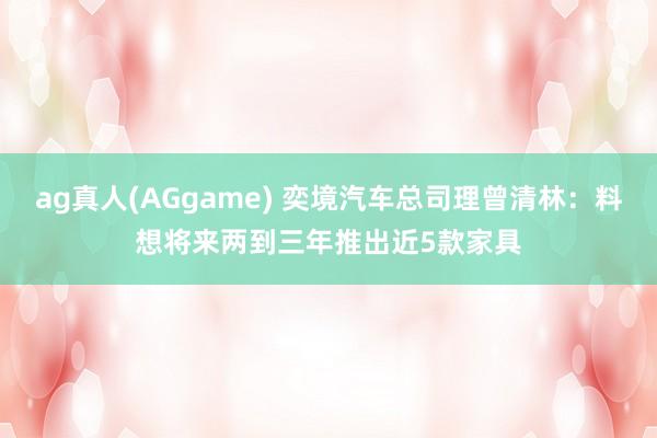 ag真人(AGgame) 奕境汽车总司理曾清林：料想将来两到三年推出近5款家具