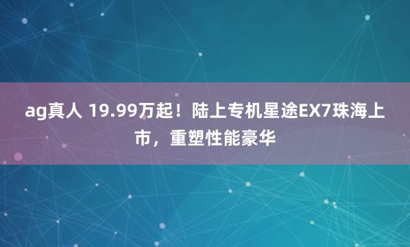 ag真人 19.99万起！陆上专机星途EX7珠海上市，重塑性能豪华