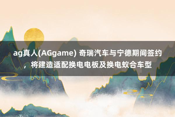 ag真人(AGgame) 奇瑞汽车与宁德期间签约，将建造适配换电电板及换电蚁合车型