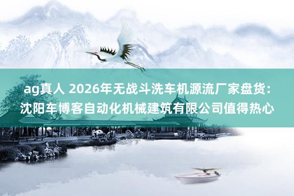 ag真人 2026年无战斗洗车机源流厂家盘货：沈阳车博客自动化机械建筑有限公司值得热心