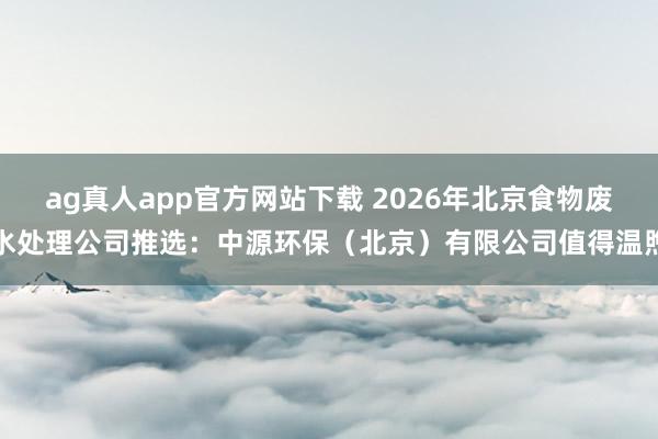 ag真人app官方网站下载 2026年北京食物废水处理公司推选：中源环保（北京）有限公司值得温煦