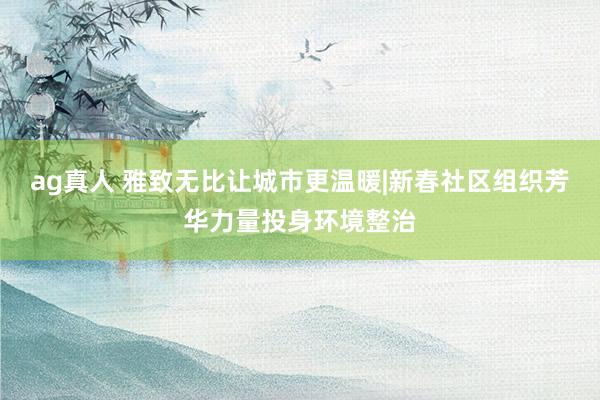 ag真人 雅致无比让城市更温暖|新春社区组织芳华力量投身环境整治