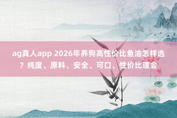 ag真人app 2026年养狗高性价比鱼油怎样选？纯度、原料、安全、可口、性价比理会