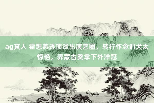 ag真人 霍想燕透顶淡出演艺圈，转行作念训犬太惊艳，养蒙古獒拿下外洋冠