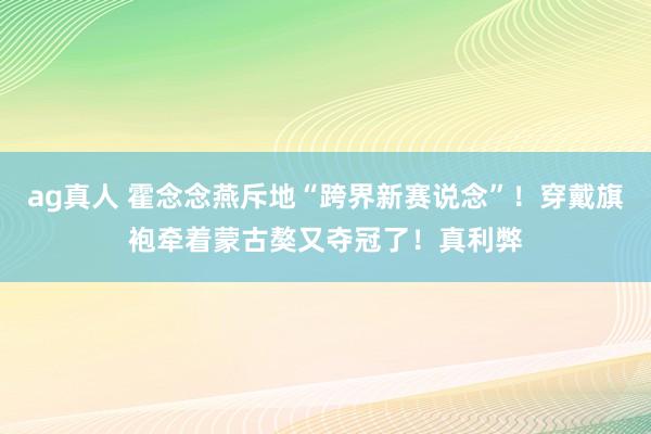 ag真人 霍念念燕斥地“跨界新赛说念”！穿戴旗袍牵着蒙古獒又夺冠了！真利弊