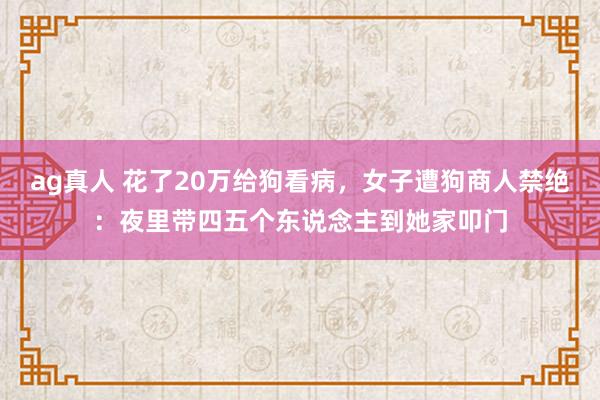 ag真人 花了20万给狗看病，女子遭狗商人禁绝：夜里带四五个东说念主到她家叩门
