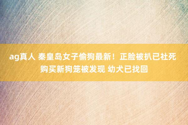 ag真人 秦皇岛女子偷狗最新！正脸被扒已社死 购买新狗笼被发现 幼犬已找回