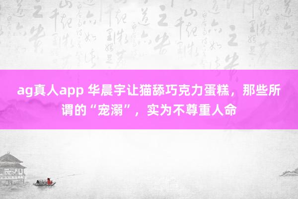 ag真人app 华晨宇让猫舔巧克力蛋糕，那些所谓的“宠溺”，实为不尊重人命