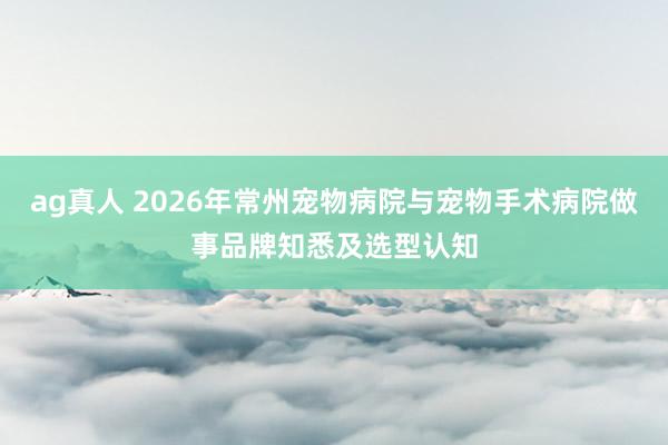 ag真人 2026年常州宠物病院与宠物手术病院做事品牌知悉及选型认知