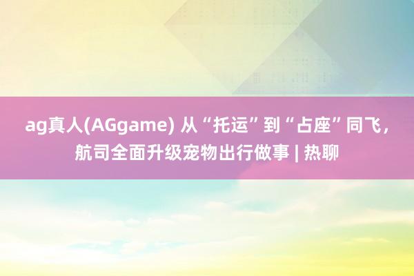 ag真人(AGgame) 从“托运”到“占座”同飞，航司全面升级宠物出行做事 | 热聊