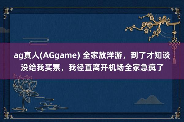 ag真人(AGgame) 全家放洋游，到了才知谈没给我买票，我径直离开机场全家急疯了