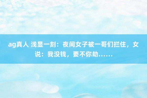 ag真人 浅显一刻：夜间女子被一哥们拦住，女说：我没钱，要不你劫……