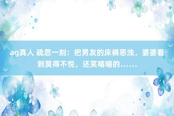 ag真人 疏忽一刻：把男友的床褥恶浊，婆婆看到莫得不悦，还笑嘻嘻的……