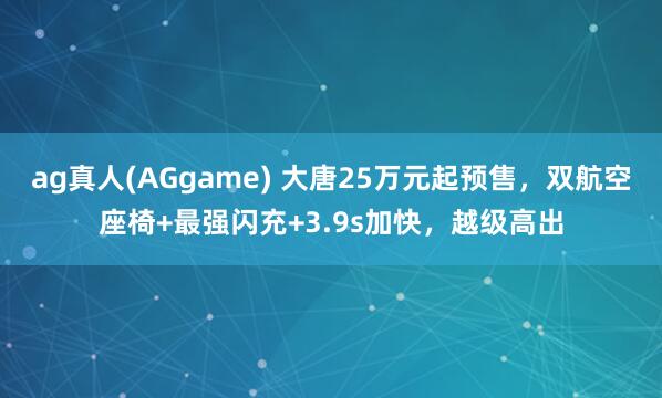ag真人(AGgame) 大唐25万元起预售，双航空座椅+最强闪充+3.9s加快，越级高出